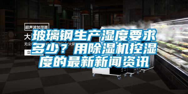 玻璃鋼生產濕度要求多少？用除濕機控濕度的最新新聞資訊