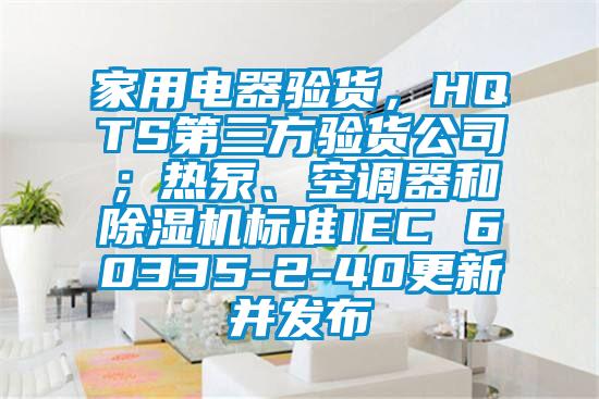 家用電器驗(yàn)貨，HQTS第三方驗(yàn)貨公司；熱泵、空調(diào)器和除濕機(jī)標(biāo)準(zhǔn)IEC 60335-2-40更新并發(fā)布